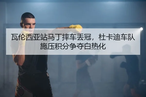 瓦伦西亚站马丁摔车丢冠，杜卡迪车队施压积分争夺白热化（yaxin）